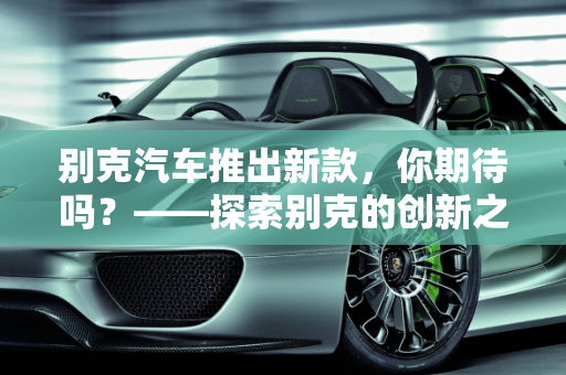 别克汽车推出新款，你期待吗？——探索别克的创新之旅,别克汽车推新款，你期待吗？