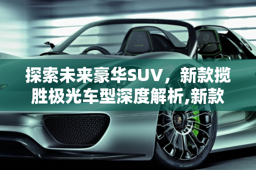 探索未来豪华SUV，新款揽胜极光车型深度解析,新款揽胜极光车型,新款揽胜极光车型