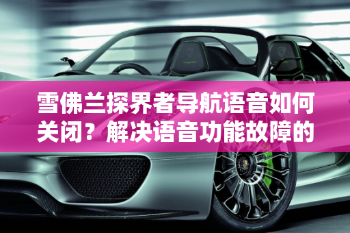 雪佛兰探界者导航语音如何关闭？解决语音功能故障的实用指南,雪佛兰探界者导航语音怎么关闭，雪佛兰汽车语音功能故障
