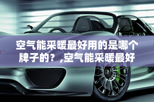 空气能采暖最好用的是哪个牌子的？,空气能采暖最好用的是哪个牌子的