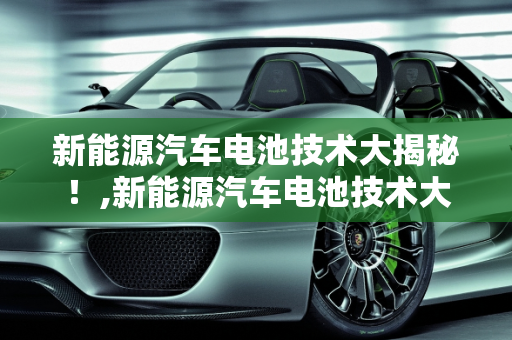 新能源汽车电池技术大揭秘！,新能源汽车电池技术大揭秘！