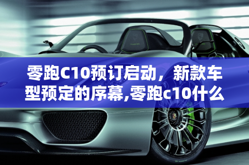 零跑C10预订启动，新款车型预定的序幕,零跑c10什么时候开始预订,新款车型开始预定