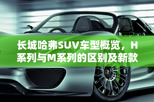 长城哈弗SUV车型概览，H系列与M系列的区别及新款车型介绍,长城哈弗到底有多少款SUV车型？H系列和M系列都有什么区别，长城哈弗系列的新款车型