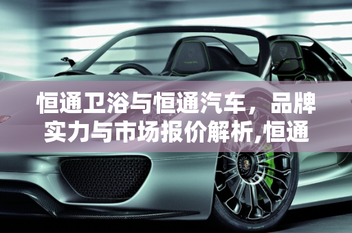恒通卫浴与恒通汽车，品牌实力与市场报价解析,恒通卫浴是十大品牌吗，恒通汽车报价