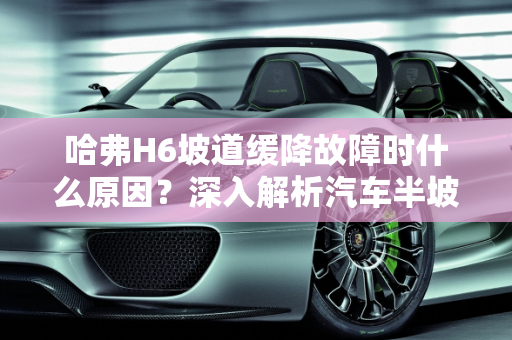 哈弗H6坡道缓降故障时什么原因？深入解析汽车半坡缓降故障,哈弗H6坡道缓降故障时什么原因，汽车半坡缓降故障