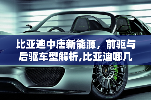 比亚迪中唐新能源，前驱与后驱车型解析,比亚迪哪几款是前驱还是后驱，中唐新能源