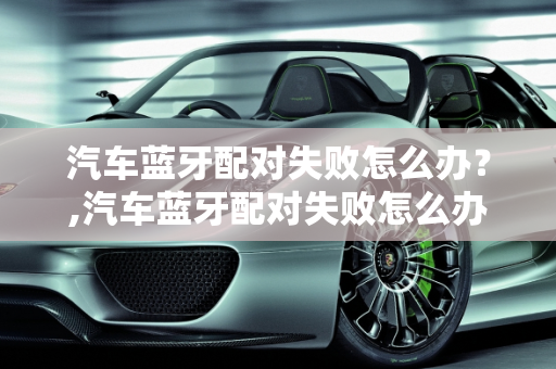 汽车蓝牙配对失败怎么办？,汽车蓝牙配对失败怎么办？