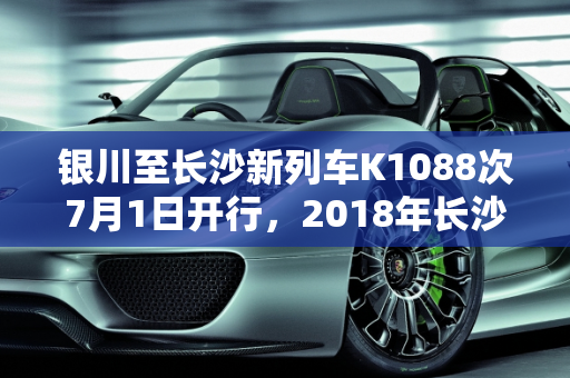 银川至长沙新列车K1088次7月1日开行，2018年长沙迎来新款车型,银川一长沙7月1日开行k1088次，2018长沙安新款车型