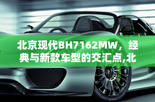 北京现代BH7162MW，经典与新款车型的交汇点,北京现代bh7162mw是哪年车,北京新款车型