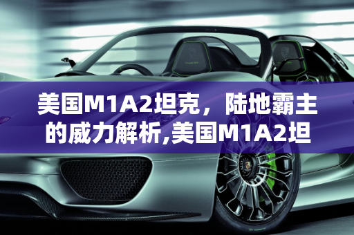 美国M1A2坦克，陆地霸主的威力解析,美国M1A2坦克威力如何