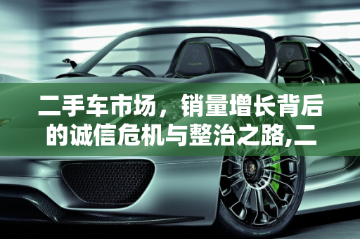 二手车市场，销量增长背后的诚信危机与整治之路,二手车销量增长的背后却是乱象丛生，诚信的缺失，该如何整治