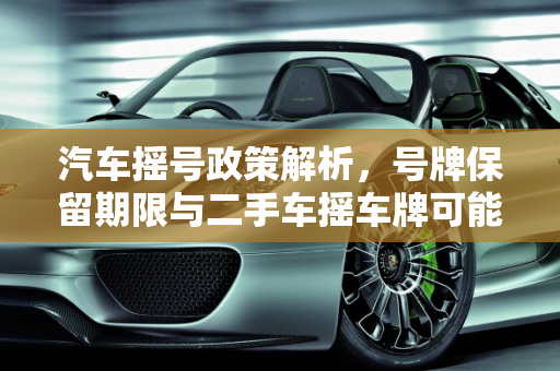 汽车摇号政策解析，号牌保留期限与二手车摇车牌可能性,汽车摇到号牌能保留多久，二手车还能摇车牌吗