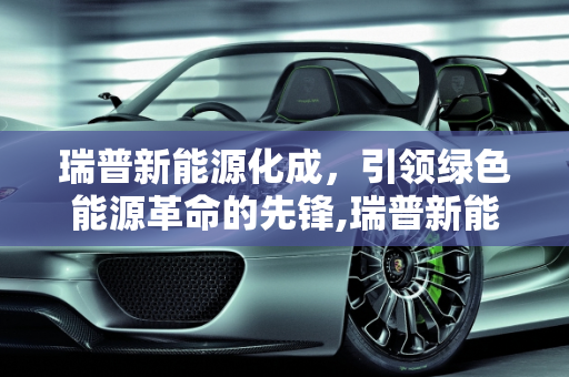 瑞普新能源化成，引领绿色能源革命的先锋,瑞普新能源化成是做什么的，瑞普新能源