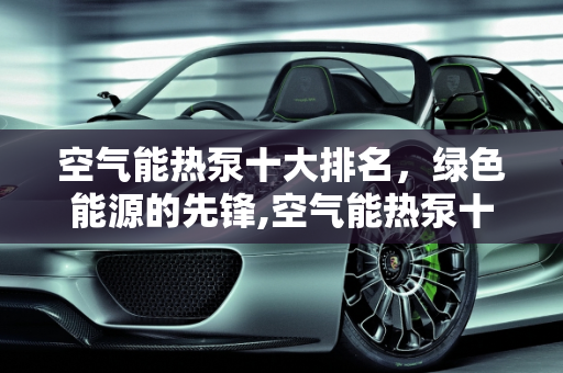 空气能热泵十大排名，绿色能源的先锋,空气能热泵十大排名