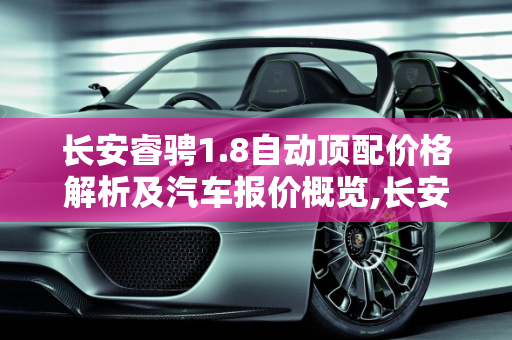 长安睿骋1.8自动顶配价格解析及汽车报价概览,长安睿骋1.8自动顶配多少钱,长安睿汽车报价