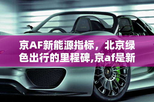 京AF新能源指标，北京绿色出行的里程碑,京af是新能源指标吗，17年新能源指标