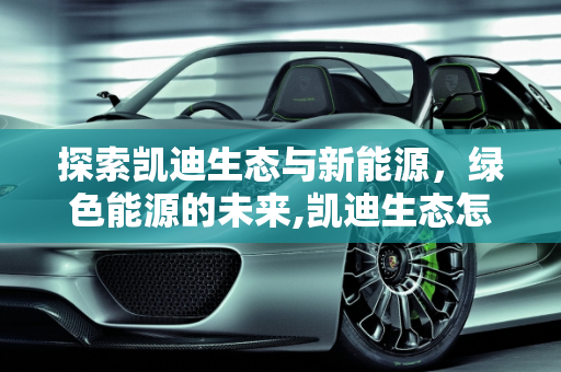 探索凯迪生态与新能源，绿色能源的未来,凯迪生态怎么样，凯迪新能源