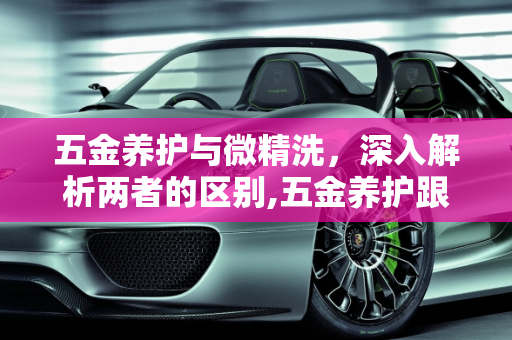 五金养护与微精洗，深入解析两者的区别,五金养护跟微精洗的区分