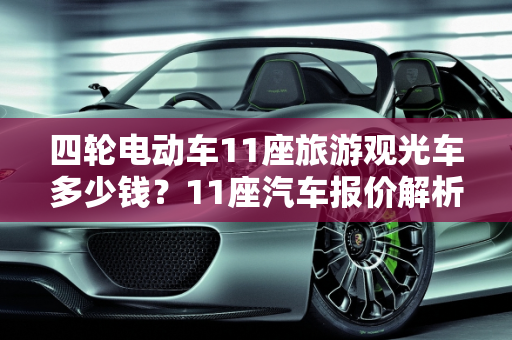 四轮电动车11座旅游观光车多少钱？11座汽车报价解析,四轮电动车11座旅游观光车多少钱,11座汽车报价