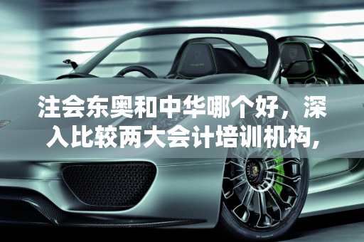 注会东奥和中华哪个好，深入比较两大会计培训机构,注会东奥和中华哪个好