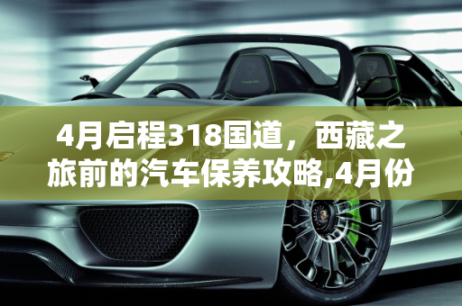 4月启程318国道，西藏之旅前的汽车保养攻略,4月份准备走318去西藏，车子要做哪些保养