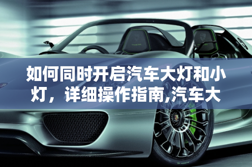 如何同时开启汽车大灯和小灯，详细操作指南,汽车大灯小灯同时开怎么开？一篇详细的操作指南