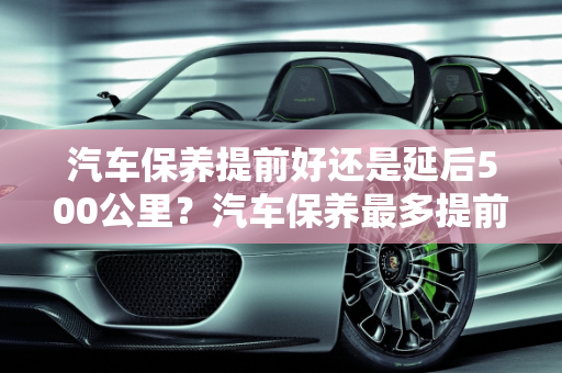 汽车保养提前好还是延后500公里？汽车保养最多提前多久？,汽车保养提前好还是延后500公里，汽车保养最多提前多久