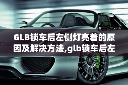 GLB锁车后左侧灯亮着的原因及解决方法,glb锁车后左侧灯亮着是怎么回事