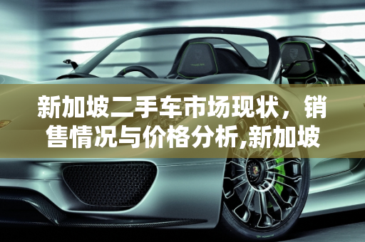 新加坡二手车市场现状，销售情况与价格分析,新加坡二手车好卖么现在多少钱