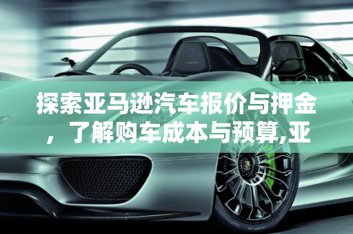 探索亚马逊汽车报价与押金，了解购车成本与预算,亚马逊押金需要多少,亚马逊汽车报价
