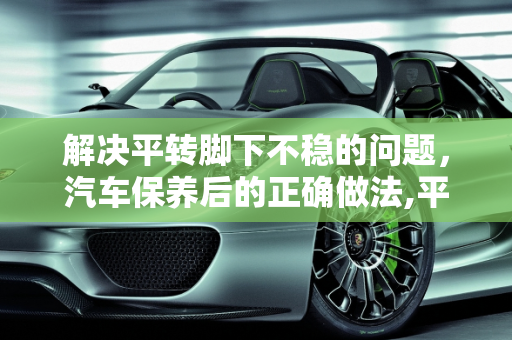 解决平转脚下不稳的问题，汽车保养后的正确做法,平转脚下不稳怎么办，汽车保养完转身就走