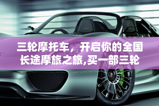 三轮摩托车，开启你的全国长途摩旅之旅,买一部三轮摩托车，用来长途摩旅全国如何