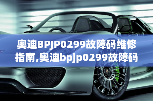 奥迪BPJP0299故障码维修指南,奥迪bpjp0299故障码要怎么维修，奥迪汽车故障维修