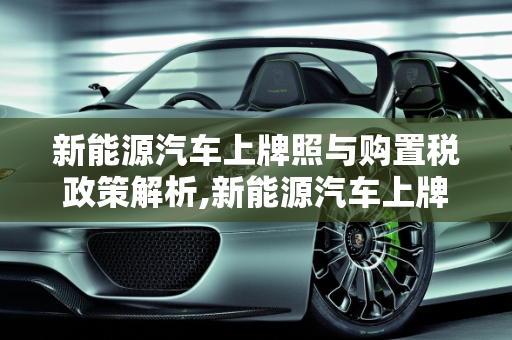新能源汽车上牌照与购置税政策解析,新能源汽车上牌照需要上税吗，新能源车交购置税吗