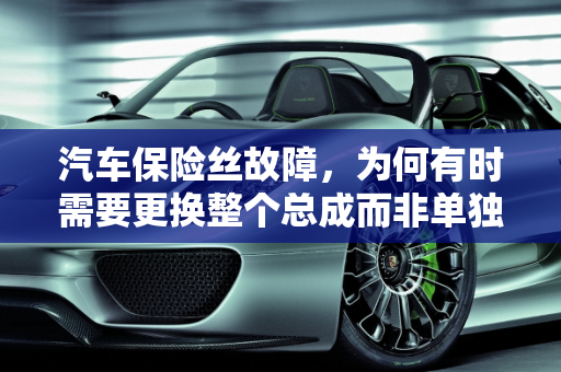 汽车保险丝故障，为何有时需要更换整个总成而非单独的保险丝,变压器保险丝更换,汽车保险丝故障却要换总成