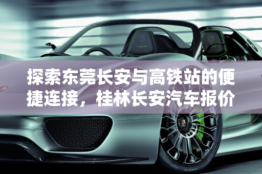 探索东莞长安与高铁站的便捷连接，桂林长安汽车报价一览,东莞长安离哪个高铁站近,桂林长安汽车报价