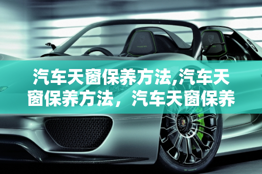 汽车天窗保养方法,汽车天窗保养方法，汽车天窗保养