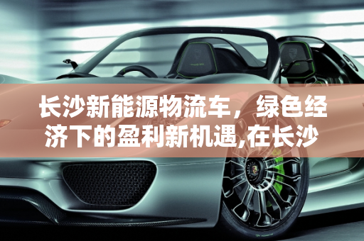 长沙新能源物流车，绿色经济下的盈利新机遇,在长沙新能源物流车有钱挣吗