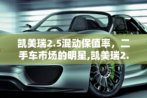 凯美瑞2.5混动保值率，二手车市场的明星,凯美瑞2.5混动保值率，凯美瑞二手车太保值了吗