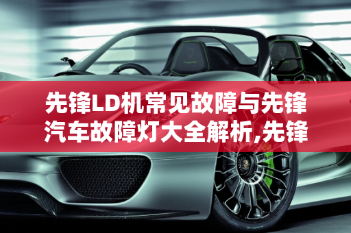 先锋LD机常见故障与先锋汽车故障灯大全解析,先锋ld机常见故障，先锋汽车故障灯大全