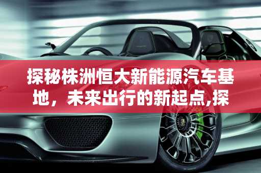 探秘株洲恒大新能源汽车基地，未来出行的新起点,探秘株洲恒大新能源汽车基地，未来出行的新起点