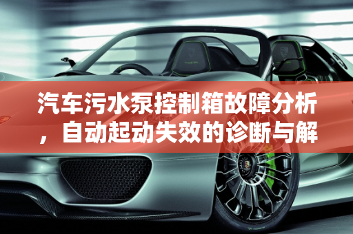 汽车污水泵控制箱故障分析，自动起动失效的诊断与解决,污水泵控制箱都不能自动起动是哪里有故障,汽车污水泵控制箱故障