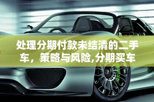 处理分期付款未结清的二手车，策略与风险,分期买车没还完不想要了，分期付款的二手车还不结清
