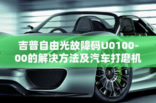 吉普自由光故障码U0100-00的解决方法及汽车打磨机故障码大全,吉普自由光故障码u0100-00的解决方法，汽车打磨机故障码大全