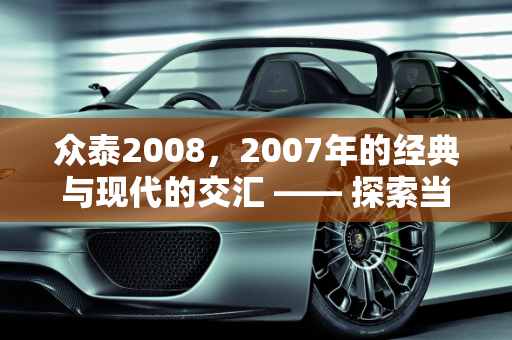 众泰2008，2007年的经典与现代的交汇 —— 探索当时的购车价格与利泰汽车报价,2007年上牌的众泰2008是新款吗当时的购车价格是多少，利泰汽车报价