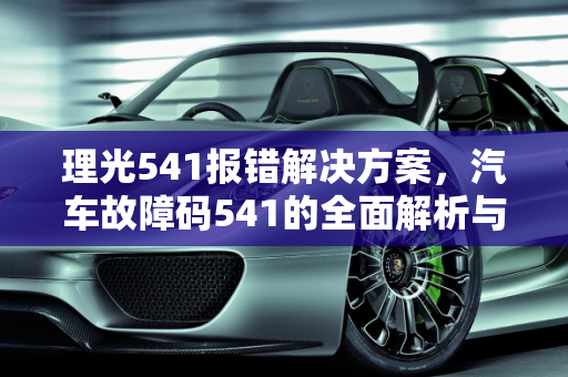 理光541报错解决方案，汽车故障码541的全面解析与应对策略,理光541报错怎么解决，汽车故障码541