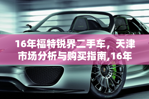 16年福特锐界二手车，天津市场分析与购买指南,16年锐界二手车值得入手吗，天津哪里卖福特锐界二手车