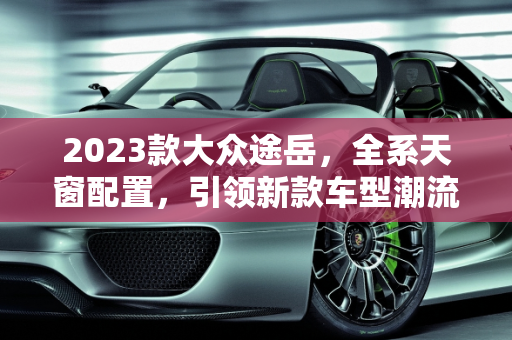 2023款大众途岳，全系天窗配置，引领新款车型潮流,大众途岳2023新款全系都带天窗吗，新款的大众车型