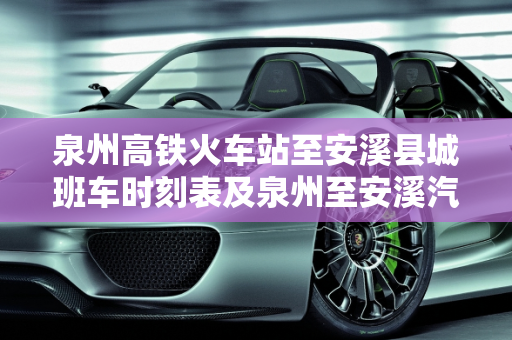 泉州高铁火车站至安溪县城班车时刻表及泉州至安溪汽车票价指南,泉州高铁火车站到安溪县城班车最晚到几点钟，泉州安溪汽车报价
