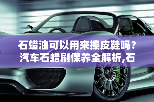 石蜡油可以用来擦皮鞋吗？汽车石蜡刷保养全解析,石蜡油可以用来擦皮鞋吗，汽车石蜡刷保养